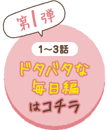 （第1弾）1〜3話ドタバタな毎日編はコチラ