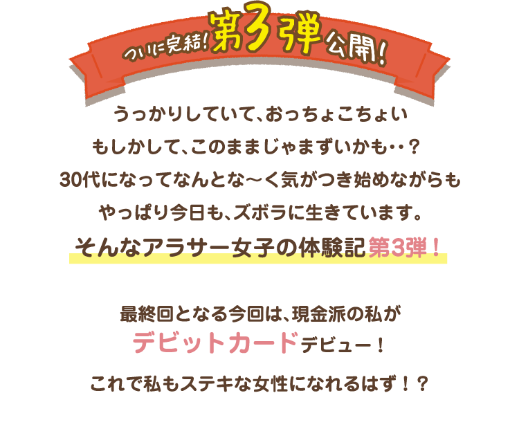 （ついに完結！第3弾公開！）うっかりしていて、おっちょこちょいもしかして、このままじゃまずいかも・・？30代になってなんとな〜く気がつき始めながらもやっぱり今日も、ズボラに生きています。そんなアラサー女子の体験記第3弾！最終回となる今回は、現金派の私がデビットカードデビュー！これで私もステキな女性になれるはず！？