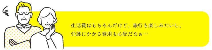 生活費はもちろんだけど、旅行も楽しみたいし、介護にかかる費用も心配だなぁ...